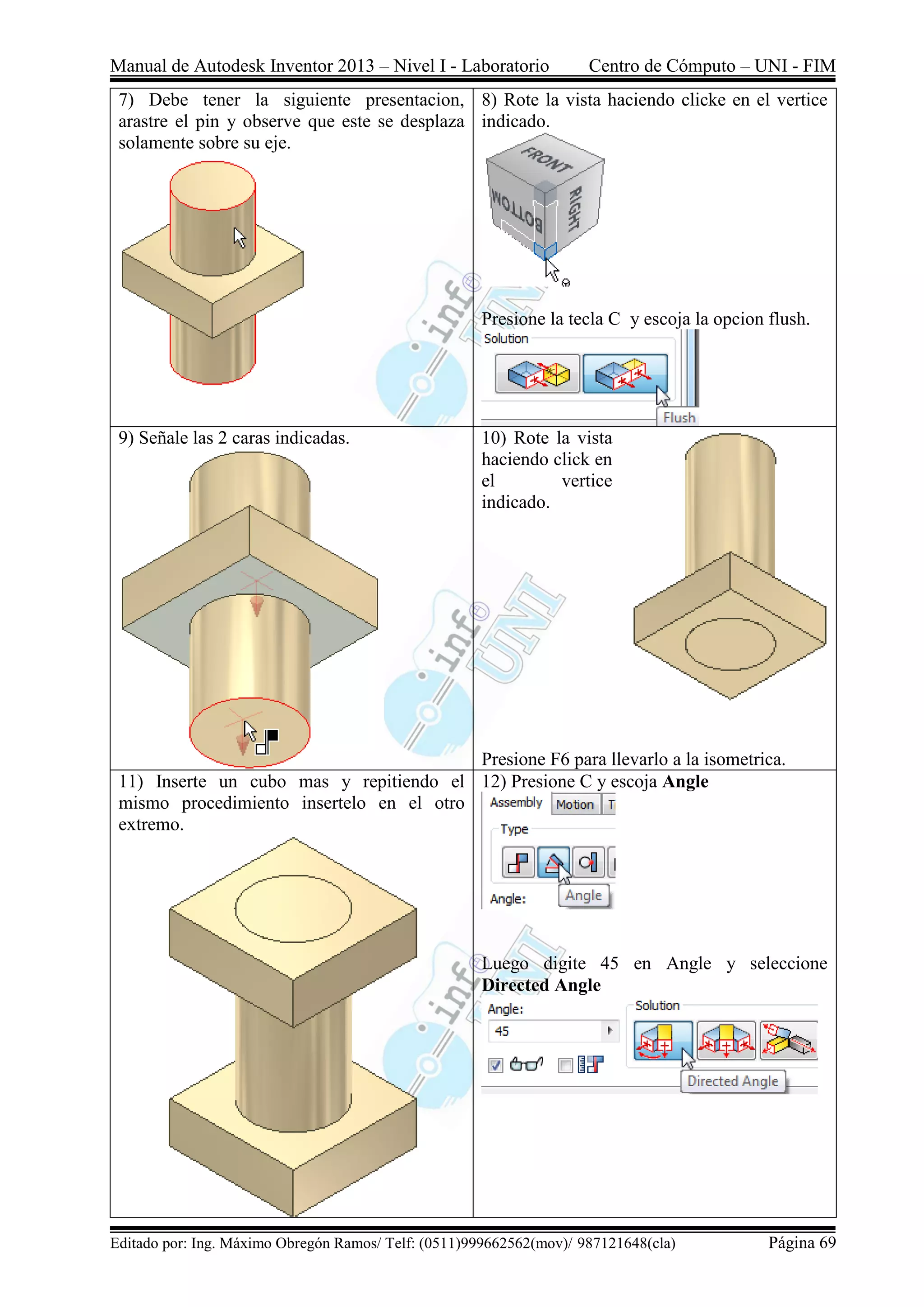 Manual de Autodesk Inventor 2013 – Nivel I - Laboratorio Centro de Cómputo – UNI - FIM
Editado por: Ing. Máximo Obregón Ramos/ Telf: (0511)999662562(mov)/ 987121648(cla) Página 69
7) Debe tener la siguiente presentacion,
arastre el pin y observe que este se desplaza
solamente sobre su eje.
8) Rote la vista haciendo clicke en el vertice
indicado.
Presione la tecla C y escoja la opcion flush.
9) Señale las 2 caras indicadas. 10) Rote la vista
haciendo click en
el vertice
indicado.
Presione F6 para llevarlo a la isometrica.
11) Inserte un cubo mas y repitiendo el
mismo procedimiento insertelo en el otro
extremo.
12) Presione C y escoja Angle
Luego digite 45 en Angle y seleccione
Directed Angle
 