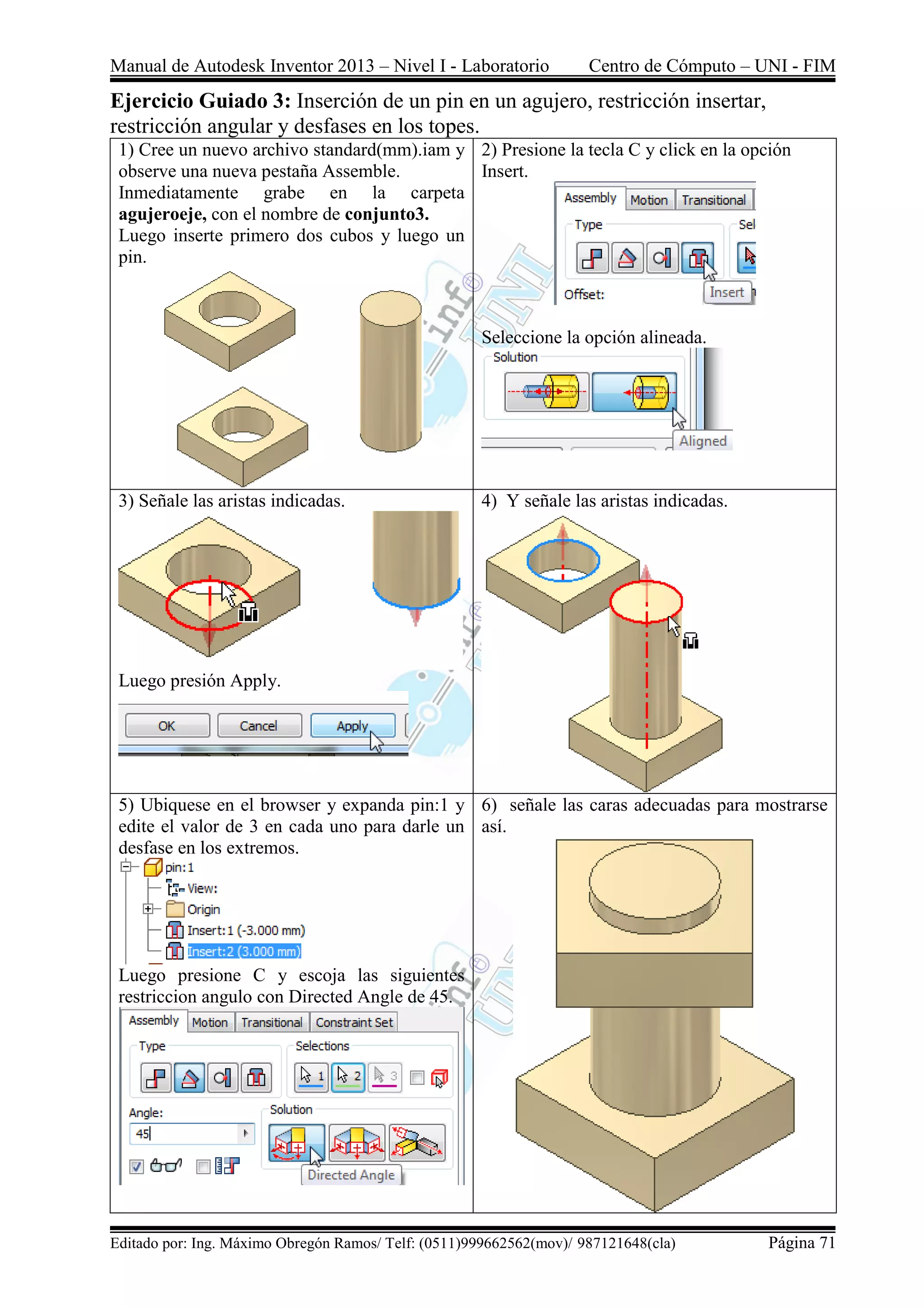 Manual de Autodesk Inventor 2013 – Nivel I - Laboratorio Centro de Cómputo – UNI - FIM
Editado por: Ing. Máximo Obregón Ramos/ Telf: (0511)999662562(mov)/ 987121648(cla) Página 71
Ejercicio Guiado 3: Inserción de un pin en un agujero, restricción insertar,
restricción angular y desfases en los topes.
1) Cree un nuevo archivo standard(mm).iam y
observe una nueva pestaña Assemble.
Inmediatamente grabe en la carpeta
agujeroeje, con el nombre de conjunto3.
Luego inserte primero dos cubos y luego un
pin.
2) Presione la tecla C y click en la opción
Insert.
Seleccione la opción alineada.
3) Señale las aristas indicadas.
Luego presión Apply.
4) Y señale las aristas indicadas.
5) Ubiquese en el browser y expanda pin:1 y
edite el valor de 3 en cada uno para darle un
desfase en los extremos.
Luego presione C y escoja las siguientes
restriccion angulo con Directed Angle de 45.
6) señale las caras adecuadas para mostrarse
así.
 
