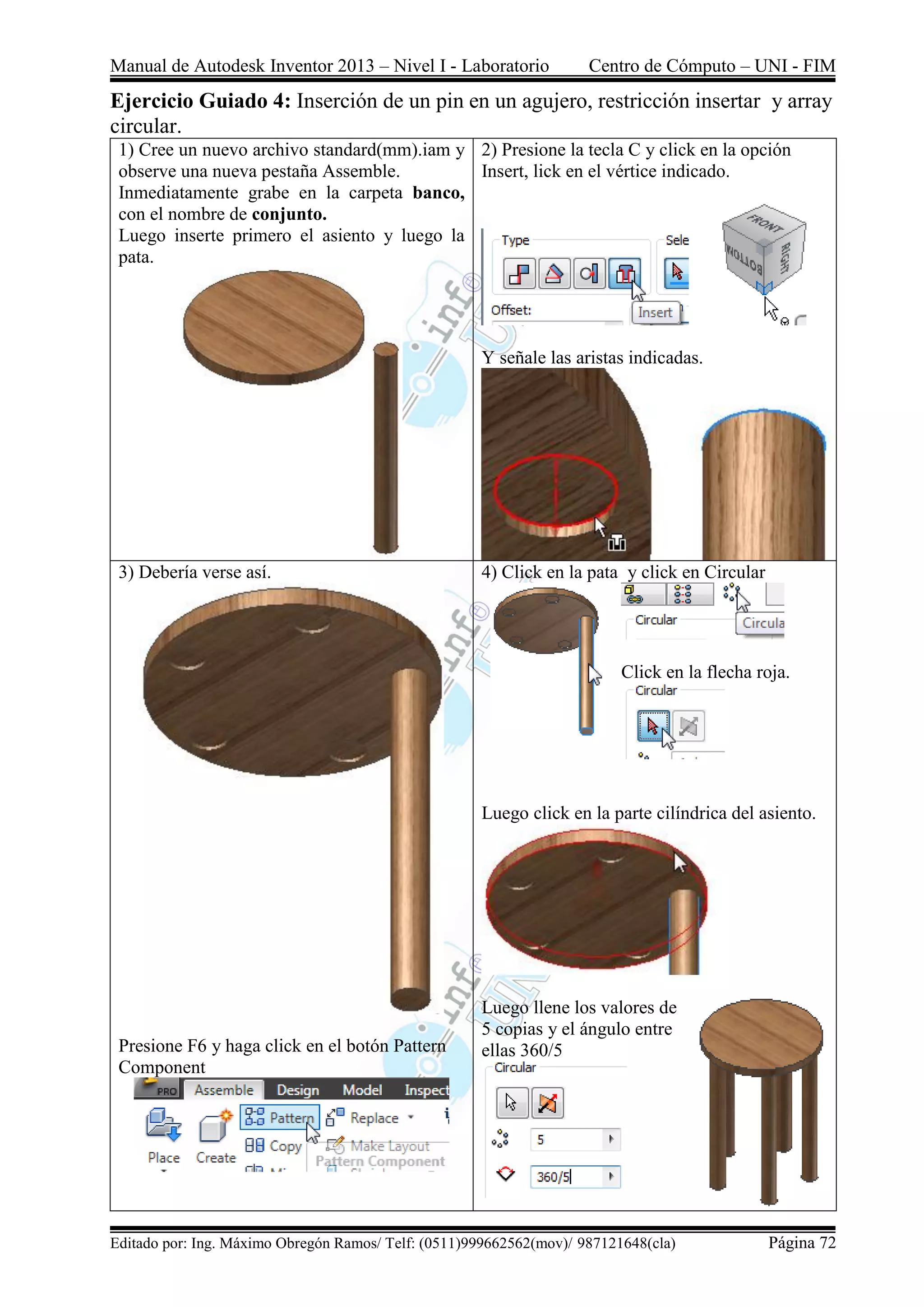 Manual de Autodesk Inventor 2013 – Nivel I - Laboratorio Centro de Cómputo – UNI - FIM
Editado por: Ing. Máximo Obregón Ramos/ Telf: (0511)999662562(mov)/ 987121648(cla) Página 72
Ejercicio Guiado 4: Inserción de un pin en un agujero, restricción insertar y array
circular.
1) Cree un nuevo archivo standard(mm).iam y
observe una nueva pestaña Assemble.
Inmediatamente grabe en la carpeta banco,
con el nombre de conjunto.
Luego inserte primero el asiento y luego la
pata.
2) Presione la tecla C y click en la opción
Insert, lick en el vértice indicado.
Y señale las aristas indicadas.
3) Debería verse así.
Presione F6 y haga click en el botón Pattern
Component
4) Click en la pata y click en Circular
Click en la flecha roja.
Luego click en la parte cilíndrica del asiento.
Luego llene los valores de
5 copias y el ángulo entre
ellas 360/5
 