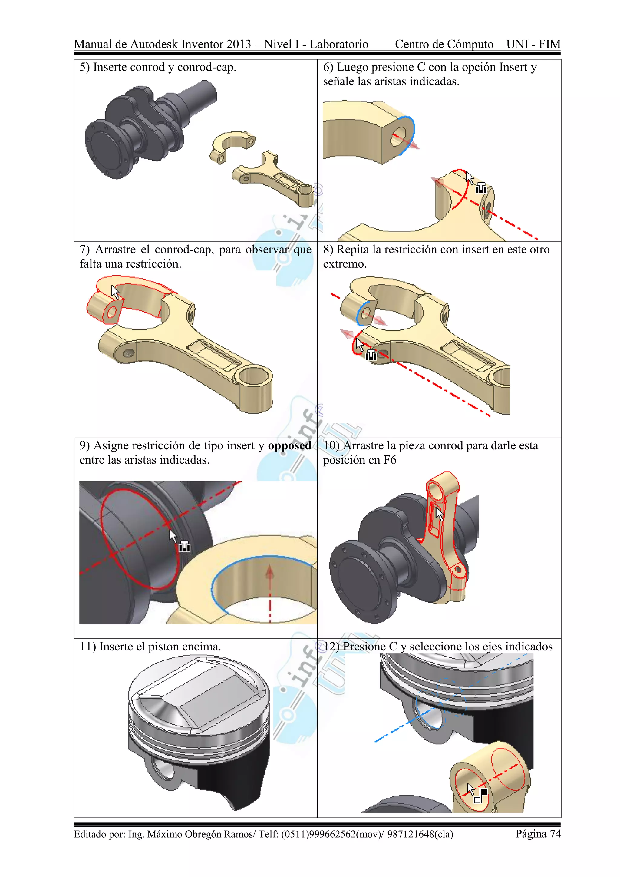 Manual de Autodesk Inventor 2013 – Nivel I - Laboratorio Centro de Cómputo – UNI - FIM
Editado por: Ing. Máximo Obregón Ramos/ Telf: (0511)999662562(mov)/ 987121648(cla) Página 74
5) Inserte conrod y conrod-cap. 6) Luego presione C con la opción Insert y
señale las aristas indicadas.
7) Arrastre el conrod-cap, para observar que
falta una restricción.
8) Repita la restricción con insert en este otro
extremo.
9) Asigne restricción de tipo insert y opposed
entre las aristas indicadas.
10) Arrastre la pieza conrod para darle esta
posición en F6
11) Inserte el piston encima. 12) Presione C y seleccione los ejes indicados
 