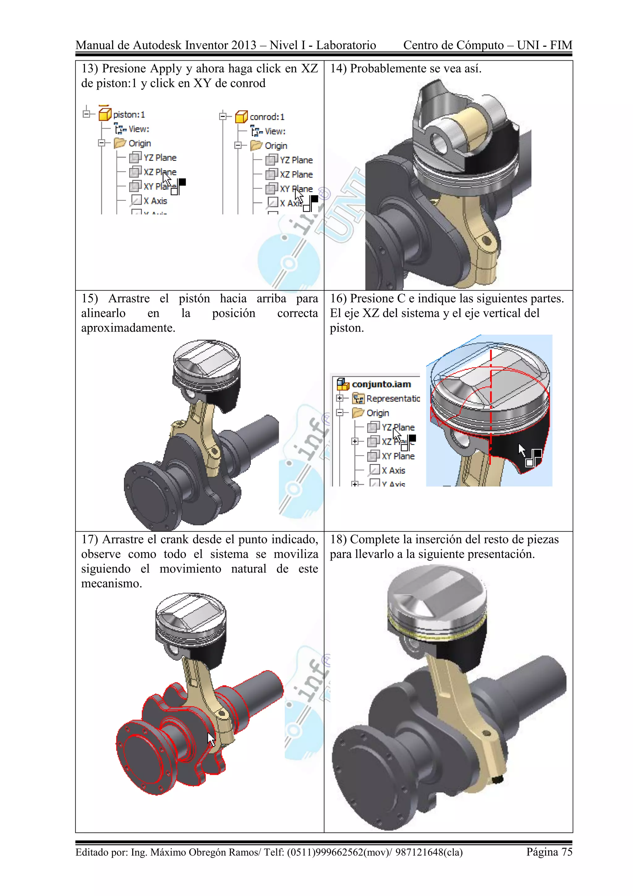 Manual de Autodesk Inventor 2013 – Nivel I - Laboratorio Centro de Cómputo – UNI - FIM
Editado por: Ing. Máximo Obregón Ramos/ Telf: (0511)999662562(mov)/ 987121648(cla) Página 75
13) Presione Apply y ahora haga click en XZ
de piston:1 y click en XY de conrod
14) Probablemente se vea así.
15) Arrastre el pistón hacia arriba para
alinearlo en la posición correcta
aproximadamente.
16) Presione C e indique las siguientes partes.
El eje XZ del sistema y el eje vertical del
piston.
17) Arrastre el crank desde el punto indicado,
observe como todo el sistema se moviliza
siguiendo el movimiento natural de este
mecanismo.
18) Complete la inserción del resto de piezas
para llevarlo a la siguiente presentación.
 