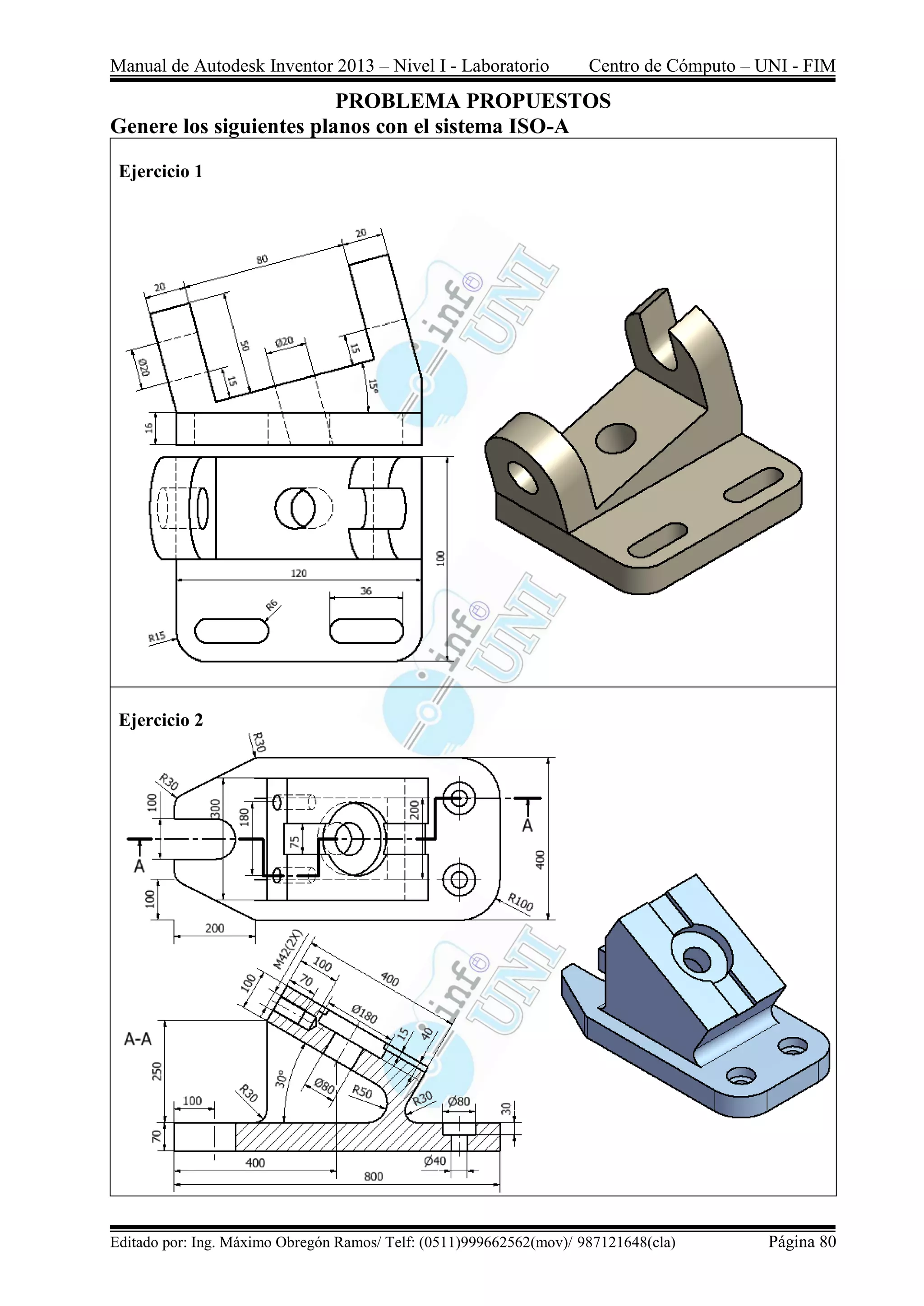Manual de Autodesk Inventor 2013 – Nivel I - Laboratorio Centro de Cómputo – UNI - FIM
Editado por: Ing. Máximo Obregón Ramos/ Telf: (0511)999662562(mov)/ 987121648(cla) Página 80
PROBLEMA PROPUESTOS
Genere los siguientes planos con el sistema ISO-A
Ejercicio 1
Ejercicio 2
 