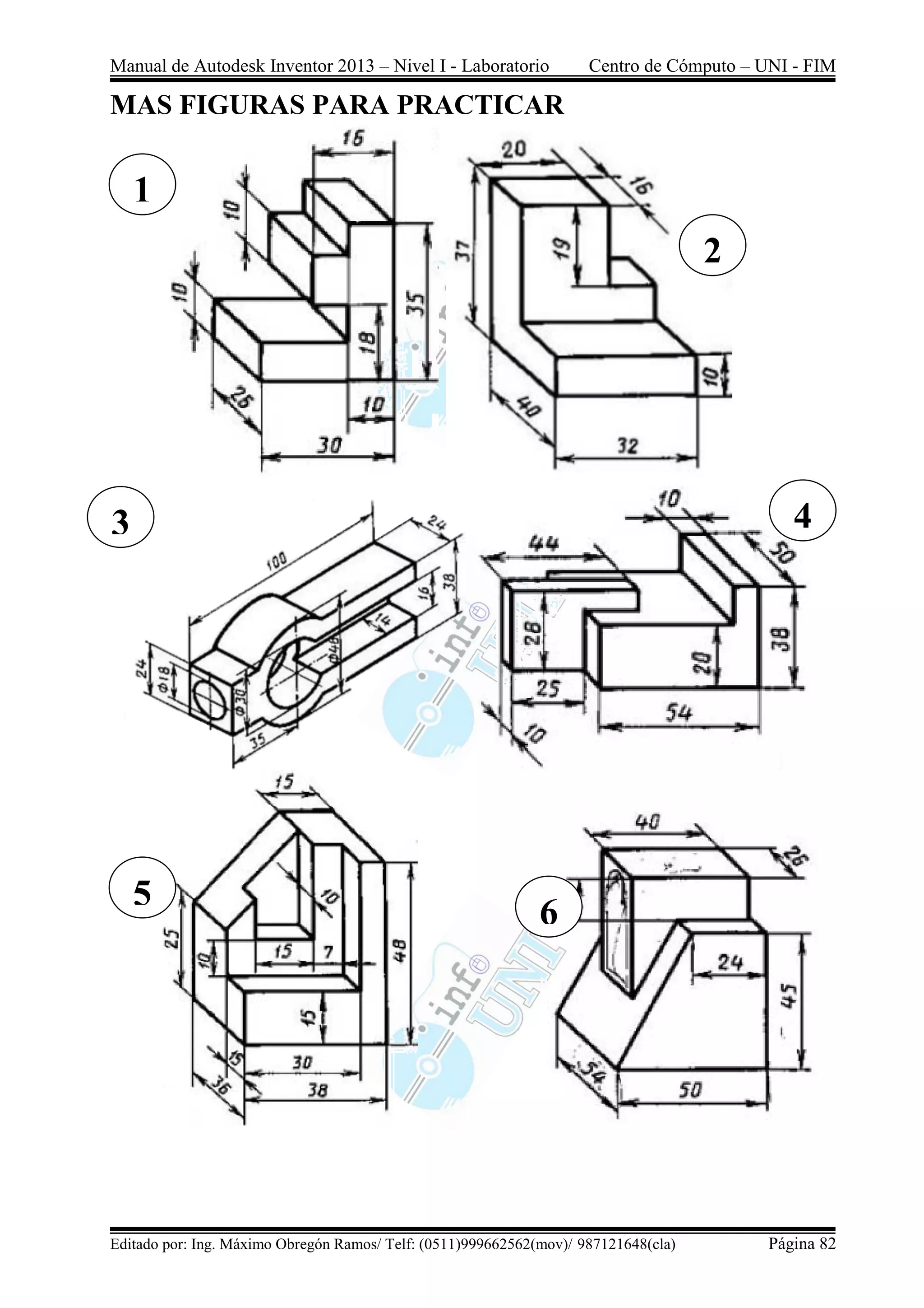 Manual de Autodesk Inventor 2013 – Nivel I - Laboratorio Centro de Cómputo – UNI - FIM
Editado por: Ing. Máximo Obregón Ramos/ Telf: (0511)999662562(mov)/ 987121648(cla) Página 82
MAS FIGURAS PARA PRACTICAR
1
2
3
5
4
6
 