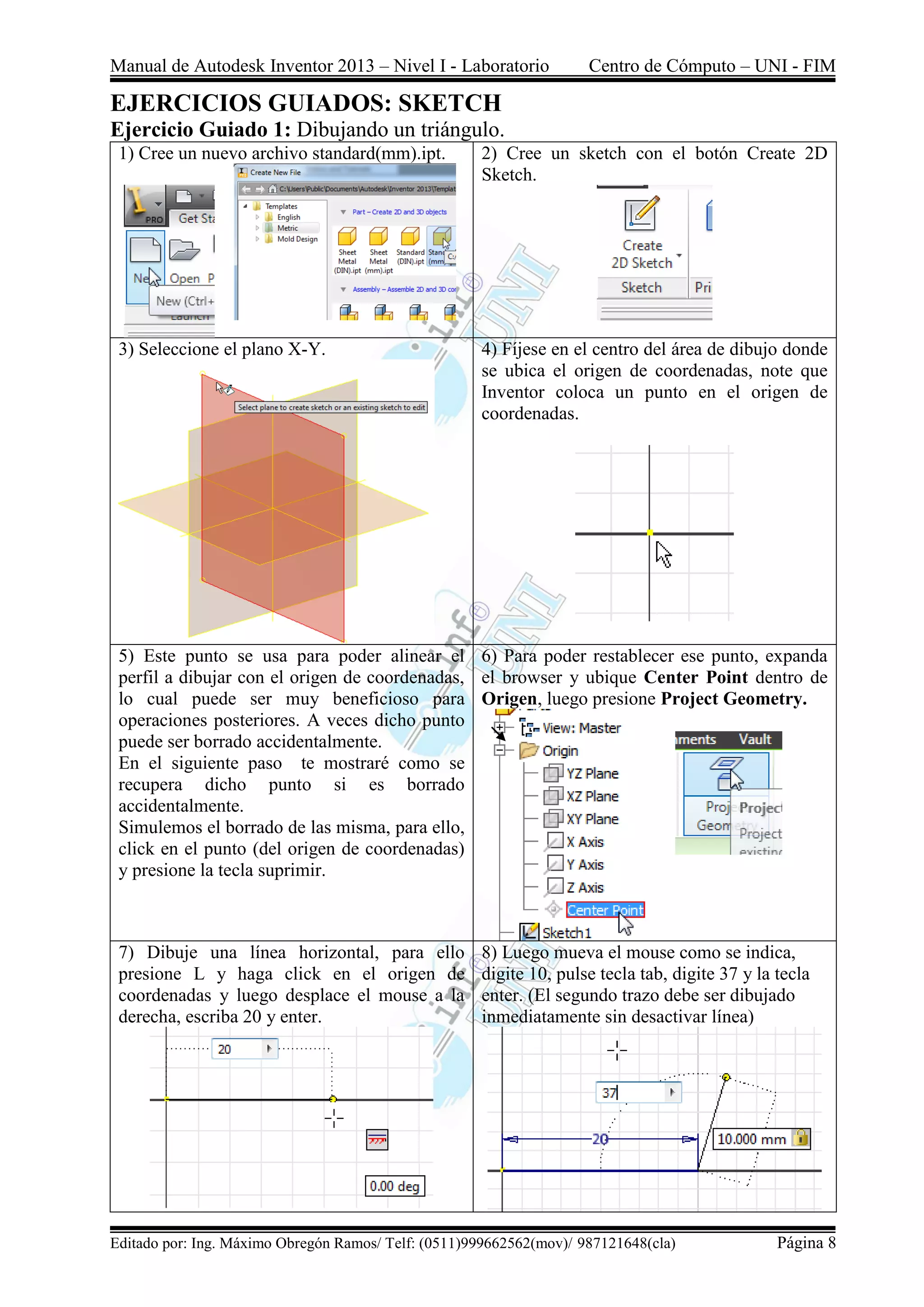 Manual de Autodesk Inventor 2013 – Nivel I - Laboratorio Centro de Cómputo – UNI - FIM
Editado por: Ing. Máximo Obregón Ramos/ Telf: (0511)999662562(mov)/ 987121648(cla) Página 8
EJERCICIOS GUIADOS: SKETCH
Ejercicio Guiado 1: Dibujando un triángulo.
1) Cree un nuevo archivo standard(mm).ipt. 2) Cree un sketch con el botón Create 2D
Sketch.
3) Seleccione el plano X-Y. 4) Fíjese en el centro del área de dibujo donde
se ubica el origen de coordenadas, note que
Inventor coloca un punto en el origen de
coordenadas.
5) Este punto se usa para poder alinear el
perfil a dibujar con el origen de coordenadas,
lo cual puede ser muy beneficioso para
operaciones posteriores. A veces dicho punto
puede ser borrado accidentalmente.
En el siguiente paso te mostraré como se
recupera dicho punto si es borrado
accidentalmente.
Simulemos el borrado de las misma, para ello,
click en el punto (del origen de coordenadas)
y presione la tecla suprimir.
6) Para poder restablecer ese punto, expanda
el browser y ubique Center Point dentro de
Origen, luego presione Project Geometry.
7) Dibuje una línea horizontal, para ello
presione L y haga click en el origen de
coordenadas y luego desplace el mouse a la
derecha, escriba 20 y enter.
8) Luego mueva el mouse como se indica,
digite 10, pulse tecla tab, digite 37 y la tecla
enter. (El segundo trazo debe ser dibujado
inmediatamente sin desactivar línea)
 