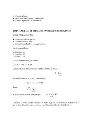  Construya la red
 Determine la ruta crítica y las holguras
 Elabore el programa de actividades.




TEMA 3 : MODELO DE REDES . ADMINISTRACIÓN DE PROYECTOS

CASO: PROBABILISTICO

 Proyectos de investigación.
 No existe base de datos
 Existen incertidumbres en los parámetros.

Los tij se consideran :

a. Optimista aij.
b. Pesimista bij
c. Realista  mij

El valor esperado de tij se obtiene :

tij = ( aij + 4mij + bij )/6

La ruta critica se obtiene aplicando el PERT/CPM ; en donde :

                                                              Tij = Σ tij
                                                                    Aij∈RC

Además la varianza σij2 de Aij está dado por:

                    σij2 = ( bij - aij )2 / 36

donde :
                    σij2 = Σ σij2
                           Aij∈RC

Y la desviación estándar esta dada por :         σij = √ Σ σij2
                                                     Aij∈RC




Dado que Tij es una variable aleatoria con media T ij y una varianza σij2 ; la probabilidad de
que la duración del proyecto sea menor ó igual a una cantidad Z esta dada por :
 