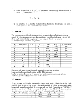 c. con la información de (a ) y (b) se obtiene los alzamientos y abatimientos de los
      costos Di por actividad.


                            Di = CR - Vi


   d. La sumatoria de Di muestra el alzamiento o abatimiento del proyecto a la fecha ;
      esta información nos permitirá tomar decisiones .


PROBLEMA 1.

Una empresa está modificando las operaciones en su almacén instalando un sistema de
manejo de existencias automatizado . Las actividades especificas incluyen el rediseño del
almacén , la instalación del equipo nuevo , pruebas para el equipo nuevo ; etc.
La información que se tiene es la siguiente:

   Aij      Precedencia      te (s)      σ2         CIJ($)        CR($)       % de avance
   A              -             3        0.3         6000          5000          100
   B             A              2        0.5         4000          4000          100
   C              -             8        2.0        16000         18000          100
   D             C              0        0.0           0             0
   E            B,D             6        1.0        18000          9000            50
   F             C              4        0.2        20000         18000            75
   G            E,F             5        0.4        15000
   H            E,F             1        0.1         2000
   I             G              0        0.0           0
   J             G              5        1.0         5000
   K            I,H             6        0.6        12000

Elabore la red, ruta crítica, programa de actividades, programa de costos.
Represente en forma gráfica la región factible del presupuesto.
Realice un reporte después de 12 semanas con la información que se proporciona .
Evaluar la probabilidad de culminación en 26 semanas.

PROBLEMA 2.

Un proyecto de investigación y desarrollo ; requiere de las actividades que se dan en la
siguiente tabla , se supone que cada actividad es un paquete de trabajo aceptable y que ya se
ha realizado un análisis detallado de costos de cada actividad. Para utilizar el PERT/COST
se supone que las actividades ( paquetes de trabajo) se han definido de manera que sus
costos ocurran a un ritmo constante a lo largo de la duración de las actividades.
   Aij      Precedencia te (meses)        CIJ($)       CR($)       % de avance
    A              -           3         10000         12000            100
    B              -           2         30000         30000            100
 