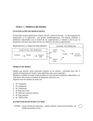 TEMA 1 : MODELO DE REDES

INVESTIGACIÓN DE OPERACIONES

Se han dado muchas definiciones. Según Ackoff y Arnof en Prawda : “La Investigación de
operaciones es la aplicación , por grupos interdisciplinarios, del método científico a
problemas relacionados con el control de las organizaciones o sistemas a fin de que se
produzcan soluciones que mejor sirvan a los objetivos de toda la organización”.

PROCESO EN LA TOMA DE DECISIONES                           ANALISIS DEL PROBLEMA

        ESTRUCTURA DEL PROBLEMA                       Analísis
                                                      Cuant.
                                                                   Evaluac.        Toma de
 Problema         Modelo          Solución                                         decisiones
                                   AHS
                                                      Análisis
                                                      Cualit.


MODELO DE REDES

Modelo que permite tomar decisiones óptimas en un sistema , utilizando para ello el
modelo de programación lineal y otros algoritmos para casos especiales.
Mediante el modelo de redes se han resuelto con éxito diversos problemas industriales y en
otras áreas tales como en sistemas de transporte, proyectos, etc.
Algunos casos de modelos de redes son:

   M. Transporte.
   M. Asignación.
   M. Transbordo.
   M. Ruta mas corta.
   M. Arbol de extensión mínima.
   M. Flujo máximo.
   M . PERT/CPM

ELEMENTOS BASICOS DE UNA RED

1. NODO.- Línea cerrada que representa : ciudad, almacén, intersección de pistas ; etc.
          Pueden presentarse como:
 