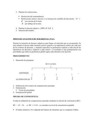 3. Plantear las restricciones.

          Restricción del sistema(duras).
          Restricciones metas ( suaves) ; ( se incluyen las variables de desviación “d “ )
           d+ : por encima de la meta.
           d- : por debajo de la meta.

    4. Plantear la función objetivo ( MIN: d+ ó d- ).
    5. Solución del modelo.



PROCESO ANALÍTICO DE JERARQUÍAS ( PAJ )

Permite la inclusión de factores subjetivos para llegar a la decisión que se recomienda. En
este método el decisor debe formular juicios respecto a la importancia relativa de cada uno
de los criterios de decisión , y después especifica su preferencia respecto a cada una de las
alternativas de decisión y respecto a cada criterio ; el resultado es una jerarquización con
prioridades que indica la preferencia global según cada alternativa de decisión.

PROCEDIMIENTO

1. Desarrollo de jerarquías.
                                            META GLOBAL




        CRITERIOS                                                                       …

                         A                A                A                    A
    ALTERNATIVAS B                        B                B                    B
                         .                .                .                    .
                         .                .                .                    .

2. Elaboración de la matriz de comparaciones pareadas.
3. Sintetización.
    Vector de prioridades.
4. Jerarquización global.

PRUEBA DE CONSISTENCIA

Evalúa la calidad de las comparaciones pareadas mediante la relación de consistencia (RC).

RC = IC / IA      ; si RC ≤ 0.10 ; se considera un nivel de consistencia aceptable.

   El índice aleatorio ( IA ) depende del número de elementos que se comparan (Tabla).
 