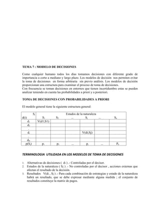 TEMA 7 : MODELO DE DECISIONES

Como cualquier humano todos los días tomamos decisiones con diferente grado de
importancia a corto a mediano y largo plazo. Los modelos de decisión nos permiten evitar
la toma de decisiones en forma arbitraria sin previo análisis. Los modelos de decisión
proporcionan una estructura para examinar el proceso de toma de decisiones.
Con frecuencia se toman decisiones en entornos que tienen incertidumbre estas se pueden
analizar teniendo en cuenta las probabilidades a priori y a posteriori.

TOMA DE DECISIONES CON PROBABILIDADES A PRIORI

El modelo general tiene la siguiente estructura general:

             Sj                    Estados de la naturaleza
d(i)                 S1      S2        ...        Sj        ...         Sn
      d1          V(d1;S1)
      d2
       .
      di                                        V(di;Sj)
       .
      dm
     p(Sj)           p1      p2        ...         pj         ...         Pn


TERMINOLOGIA UTILIZADA EN LOS MODELOS DE TOMA DE DECISIONES

1. Alternativas de decisiones ( di ) .- Controladas por el decisor.
2. Estados de la naturaleza ( Sj ) .- No controladas por el decisor , acciones externas que
   afectan el resultado de la decisión.
3. Resultados V(di , Sj ) .- Para cada combinación de estrategias y estado de la naturaleza
   habrá un resultado, que se debe expresar mediante alguna medida ; el conjunto de
   resultados constituye la matriz de pagos.
 