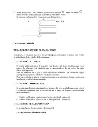 4. Arbol de decisión .- Esta formada por nodos de decisión          ; nodos de estado      ,
   enlace entre los nodos (ramas) y resultados al final de las ramas.
   Representa graficamente el proceso de toma de decisiones.
                                      S1
                  d1                                    V(d1 , S1 )




CRITERIOS DE DECISIÓN


TOMA DE DESICIONES SIN PROBABILIDADES

Este criterio es apropiado cuando el decisor tiene poca confianza en su actitud para evaluar
la probabilidad de los estados de la naturaleza.

1. EL MÉTODO OPTIMISTA

   Se evalúa cada alternativa de decisión , en término del mejor resultado que puede
   ocurrir. La alternativa de decisión que se recomienda es la que ofrece la mejor
   consecuencia posible.
   Para un problema en el que se desea maximizar utilidades , la alternativa elegida
   corresponde aquella que brinda las utilidades mas altas.
   Para un problema en el que se desea minimizar , la alternativa elegida corresponde
   aquella que brinde el menor resultado.

2. EL MÉTODO CONSERVADOR

   Se evalúa cada alternativa de decisión en términos del peor resultado que pueda ocurrir.
   La alternativa decisoria que se recomienda es la mejor de la peores consecuencias
   posibles es decir:

      Para un problema de maximización le corresponde el max (min)
      Para un problema de minimización le corresponde el min (max)

3. EL MÉTODO DE LA DEPLORACIÓN

   Se evalúa el costo de oportunidad ( deploración)

   Para un problema de maximización
 