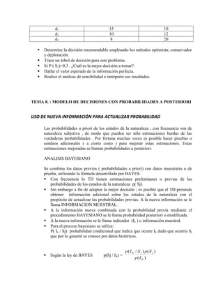 d1                             15                                    10
            d2                             10                                    12
            d3                              8                                    20

     Determine la decisión recomendable empleando los métodos optimista; conservador
      y deploración.
     Trace un árbol de decisión para este problema.
     Si P ( S2)=0,3 . ¿Cuál es la mejor decisión a tomar?.
     Hallar el valor esperado de la información perfecta.
     Realice el análisis de sensibilidad e interprete sus resultados.




TEMA 8. : MODELO DE DECISIONES CON PROBABILIDADES A POSTERIORI


USO DE NUEVA INFORMACIÓN PARA ACTUALIZAR PROBABILIDAD

      Las probabilidades a priori de los estados de la naturaleza , con frecuencia son de
      naturaleza subjetiva , de modo que pueden ser sólo estimaciones burdas de las
      verdaderas probabilidades . Por fortuna muchas veces es posible hacer pruebas o
      sondeos adicionales ( a cierto costo ) para mejorar estas estimaciones. Estas
      estimaciones mejoradas se llaman probabilidades a posteriori.

      ANALISIS BAYESIANO

      Se combina los datos previos ( probabilidades a priori) con datos muestrales o de
      prueba, utilizando la fórmula desarrollada por BAYES.
       Con frecuencia lo TD tienen estimaciones preliminares o previas de las
         probabilidades de los estados de la naturaleza p( Sj).
       Sin embargo a fin de adoptar la mejor decisión ; es posible que el TD pretenda
         obtener información adicional sobre los estados de la naturaleza con el
         propósito de actualizar las probabilidades previas. A la nueva información se le
         llama INFORMACION MUESTRAL.
       A la información nueva combinada con la probabilidad previa mediante el
         procedimiento BAYESIANO se le llama probabilidad posteriori o modificada.
       A la nueva información se le llama indicador (Ik ) o información muestral.
       Para el proceso bayesiano se utiliza:
         P( Ik / Sj) probabilidad condicional que indica que ocurre Ik dado que ocurrio Sj
         que por lo general se conoce por datos históricos.


                                                      p ( I K / S j ) p( S j )
         Según la ley de BAYES        p(Sj / IK) =
                                                             p( I K )
 