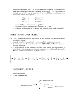 manera favorable ante la serie . Si la revisión especial de la agencia da como resultado
   una evaluación favorable ( I1) o una evaluación desfavorable ( I 2), ¿Cuál debe ser la
   estrategia de decisión de la empresa?. Si la probabilidades condicionales son
   evaluaciones realistas de la agencia:

                   P(I1/S1) = .3            P(I2/S1) = .7
                   P(I1/S2) = .6            P(I2/S2) = .4
                   P(I1/S3) = .9            P(I2/S3) = .1

   a. Elabore el árbol de decisiones para este problema.
   b. ¿La información vale el honorario por consultoría de $ 2 500 ?.
   c. ¿Cuánto es lo máximo que la TV.H debe estar dispuesta apagar por la consultoría?.



TEMA 9. : PROGRAMACIÓN DINÁMICA

 Técnica que soluciona modelos matemáticos de gran magnitud, descomponiéndolos en
  sub-modelos (etapas).
 Integra la solución óptima de los sub – modelos mediante una función recursiva.
 No cuenta con una formulación matemática STANDARD. C/Problema tiene su
  algoritmo específico.
 El comportamiento de los parámetros de cada etapa pueden ser determinístico o
  probabilístico; teniendo en cuenta este comportamiento los modelos de Programación
  Dinámica pueden ser Determinísticos y Probabilísticos.



      Max z = 2x1 + x2          Max z = 4x1 + x2         Max z = 2x1 + 5x2       Max z = x1 + x2
      St: x1 + 3x2 < 12         St: x1 + 3x2 < 18        St: x1 + 3x2 < 20       St: x1 + 3x2 < 14




   PROCEDIMIENTO GENERAL


1. Identificar las etapas.
2. En cada etapa identificar


                                                    d n : Variable de decisión

                                                    fn
                 x n: variable de estado                              x n+1
                                                                                 Función recursiva
 