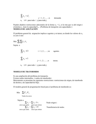 m

            ∑x       ij       =dj
             i =1                     j=1;2;…;n                            demanda
            xij     ≥ 0 para toda i y para toda j.

Pueden añadirse restricciones adicionales de la forma xij < Lij si la ruta que va del origen i
al destino j , tiene la capacidad Lij . (Problema de transporte con capacidades )
MODELO DE ASIGNACIÓN

El problema general de asignación implica n agentes y m tareas; en donde los valores de x ij
es cero ó uno

       m    n

Min   ∑∑c
      i =1 j =1
                    ij    x ij
Sujeta a

                n

            ∑x
             j =1
                         ij
                              ≤1                       i = 1; 2 ; … ; m   agentes

                m

            ∑x       ij       =1
             i =1                                     j=1;2;…;n           tareas.

            xij     ≥ 0 para toda i y para toda j.


MODELO DE TRANSBORDO

Es una ampliación del problema de transporte.
Existen nodos intermedios ( nodos de transbordo)
Básicamente se presentan las siguientes restricciones: restricciones de origen, de transbordo
de destino y de capacidad de flujo.

El modelo general de programación lineal para el problema de transbordo es:


      Min       ∑C            ij
                                   X ij
                Todos los arcos

      Sujeta a
                          ∑x         ij   − ∑ x ij ≤ s i          Nodo origen i
           arcos que salen                  arcos que entran
                          ∑ x ij − ∑ x ij = 0                     Transferencia de nodos
           arcos que salen                  arcos que entran
 