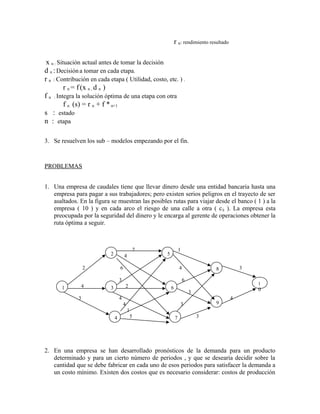 r n: rendimiento resultado

 x n : Situación actual antes de tomar la decisión
d n : Decisión a tomar en cada etapa.
r n : Contribución en cada etapa ( Utilidad, costo, etc. ) .
          r n = f (x n , d n )
f n : Integra la solución óptima de una etapa con otra
          f n (s) = r n + f * n+1
s : estado
n : etapa

3. Se resuelven los sub – modelos empezando por el fin.



PROBLEMAS


1. Una empresa de caudales tiene que llevar dinero desde una entidad bancaria hasta una
   empresa para pagar a sus trabajadores; pero existen serios peligros en el trayecto de ser
   asaltados. En la figura se muestran las posibles rutas para viajar desde el banco ( 1 ) a la
   empresa ( 10 ) y en cada arco el riesgo de una calle a otra ( c ij ). La empresa esta
   preocupada por la seguridad del dinero y le encarga al gerente de operaciones obtener la
   ruta óptima a seguir.



                                                7               1
                            2           4           5

                  2                 6                           4               8            3

                                    3                               6
                                                                                                 1
       1       4            3            2              6                                        0
                                                                        3
              3                     4                                                    4
                                        4                        3              9
                                            1
                                4            5              7               3




2. En una empresa se han desarrollado pronósticos de la demanda para un producto
   determinado y para un cierto número de periodos , y que se desearía decidir sobre la
   cantidad que se debe fabricar en cada uno de esos periodos para satisfacer la demanda a
   un costo mínimo. Existen dos costos que es necesario considerar: costos de producción
 