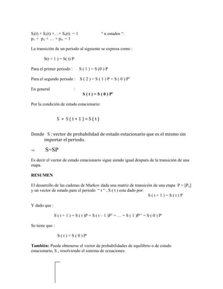Si(t) + S2(t) +…+ Sn(t) = 1                   “ n estados “.
pi1 + pi2 + … + pin = 1

La transición de un periodo al siguiente se expresa como :

       S(t + 1 ) = S( t) P

Para el primer periodo :        S ( 1 ) = S (0 ) P

Para el segundo periodo : S ( 2 ) = S ( 1 ) P = S ( 0 ) P2

En general                  :
                                  S ( t ) = S ( 0 ) Pt

Por la condición de estado estacionario:


                 S = S(t+1)=S(t)


Donde S : vector de probabilidad de estado estacionario que es el mismo sin
     importar el periodo.

⇒       S=SP
Es decir el vector de estado estacionario sigue siendo igual después de la transición de una
etapa.

RESUMEN

El desarrollo de las cadenas de Markov dada una matriz de transición de una etapa P = [Pij]
y un vector de estado para el periodo “ t “ , S ( t ) esta dado por:
                                                                     S(t+1)=S(t)P

Y dado que :

               S ( t + 1 ) = S ( t )P = S ( t – 1 )P2 = … = S ( 1 )Pt-1 = S ( 0 ) Pt

Se tiene que :

                 S ( t ) = S ( 0 ) Pt

También: Puede obtenerse el vector de probabilidades de equilibrio o de estado
estacionario, S , resolviendo el sistema de ecuaciones:
 