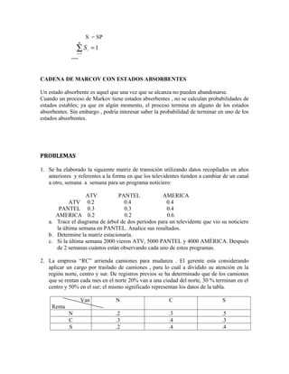 S = SP
                 m

                 ∑S
                 i =1
                        i   =1



CADENA DE MARCOV CON ESTADOS ABSORBENTES

Un estado absorbente es aquel que una vez que se alcanza no pueden abandonarse.
Cuando un proceso de Markov tiene estados absorbentes , no se calculan probabilidades de
estados estables; ya que en algún momento, el proceso termina en alguno de los estados
absorbentes. Sin embargo , podría interesar saber la probabilidad de terminar en uno de los
estados absorbentes.




PROBLEMAS

1. Se ha elaborado la siguiente matriz de transición utilizando datos recopilados en años
   anteriores y referentes a la forma en que los televidentes tienden a cambiar de un canal
   a otro, semana a semana para un programa noticiero:

                   ATV           PANTEL            AMERICA
            ATV 0.2                0.4               0.4
       PANTEL 0.3                  0.3               0.4
      AMERICA 0.2                  0.2               0.6
   a. Trace el diagrama de árbol de dos periodos para un televidente que vio su noticiero
      la última semana en PANTEL. Analice sus resultados.
   b. Determine la matriz estacionaria.
   c. Si la última semana 2000 vieron ATV, 5000 PANTEL y 4000 AMÉRICA. Después
      de 2 semanas cuántos están observando cada uno de estos programas.

2. La empresa “RC” arrienda camiones para mudanza . El gerente esta considerando
   aplicar un cargo por traslado de camiones , para lo cuál a dividido su atención en la
   región norte, centro y sur. De registros previos se ha determinado que de los camiones
   que se rentan cada mes en el norte 20% van a una ciudad del norte, 30 % terminan en el
   centro y 50% en el sur; el mismo significado representan los datos de la tabla.

                   Van           N                      C                      S
     Renta
             N                   .2                     .3                     .5
             C                   .3                     .4                     .3
             S                   .2                     .4                     .4
 
