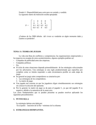 Estado 4 : Disponibilidad para corte pero no cortado y vendido.
       La siguiente matriz de transición resulta apropiada:


                          1     0    0   0
                          0     1    0   0
               P =       0.1   0.2   0.5 0.2
                         0.4   0.1   0   0.5



       ¿Cuántos de los 5000 árboles del vivero se venderán en algún momento dado y
       cuantos se perderán?.




TEMA 11: TEORIA DE JUEGOS

        La vida esta llena de conflictos y competencias; las organizaciones empresariales y
los negocios no escapan de estos acontecimientos, algunos ejemplos podrían ser:
- Campañas de publicidad entre dos empresas.
- Campañas políticas.
- Etc.
♦ El éxito de estas situaciones depende primordialmente de las estrategias seleccionadas
    por los adversarios. Una estrategia es una regla predeterminada que especifica por
    completo como se intenta responder a cada circunstancia posible en cada etapa de
    juego.
♦ En general un juego entre competidores se caracteriza por:
    1. Las estrategias de los competidores.
    2. La matriz de pago.
♦ Una jugada real consiste en que los jugadores eligen simultáneamente sus estrategias
    sin conocer la elección del oponente.
♦ Por lo general, la matriz de pago se da para el jugador I., ya que del jugador II es
    negativo, debido a la naturaleza de la suma cero.
Los casos fundamentales que se pueden presentar se pueden resolver aplicando los
siguientes procedimientos:

1. PUNTO SILLA

   La estrategia óptima esta dada por:
   En el punto : maximin de la fila = minimax de la columna

2. ESTRATEGIAS DOMINANTES.
 