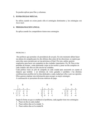 Se pueden aplicar para filas y columnas.

3. ESTRATEGIAS MIXTAS.

    Se utiliza cuando no existe punto silla ni estrategias dominantes y las estrategias son
    2xn ó mx2.

4. PROGRAMACION LINEAL

    Se aplica cuando los competidores tienen mxn estrategias




    PROBLEMA 1

     Dos políticos que postulan a la presidencia de un país. En este momento deben hacer
    sus planes de campaña para los dos últimos días antes de las elecciones; se espera que
    estos días sean cruciales por ser tan próximos al final. Por esto, ambos quieren
    emplearlos para hacer sus campañas en dos ciudades importantes: B y M. Para evitar
    pérdidas de tiempo , están planeando viajar en las noches y pasar un día completo en
    cada ciudad o dos días en sólo una de las ciudades.
    Cada político tiene un jefe de campaña en cada ciudad para asesorarlo en cuanto al
    impacto que tendrán ( en términos de votos ganados ó perdidos ) las distintas
    combinaciones posibles de los días dedicados a cada ciudad por ellos o por sus opositor.
    Ellos quieren emplear esta información para escoger su mejor estrategia .
    A continuación se presentan diversas matrices de pago.


             II                                II                             II

         1    2    3                      1         2   3              1 2          3
    1   -3    -2 6                   1   1          2   4           1 0 -2          2
I   2   2      0 2               I   2   1          0   5         I 2 5  4         -3
    3    5     -2 -4                 3    0         1   -1          3 2  3         -4

    Según la forma en que se estableció el problema, cada jugador tiene tres estrategias:
    1. Pasar un día en cada ciudad.
    2. Pasar ambos días en la ciudad A.
    3. Pasar ambos días en la ciudad B.
 