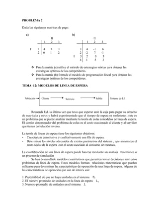 PROBLEMA 2

Dada las siguientes matrices de pago:

   a)                                         b)
                               II                           II
                       1       2    3                   1   2         3

        I        1    4        3    1              1    4   -1        6
                 2    0        1    2              2   -2    7       -1
                                               I   3    2     0       3
                                                   4    1    5        3

             Para la matriz (a) utilice el método de estrategias mixtas para obtener las
              estrategias optimas de los competidores.
             Para la matriz (b) formule el modelo de programación lineal para obtener las
              estrategias óptimas de los competidores.

TEMA 12: MODELOS DE LINEA DE ESPERA



  Población          Cliente            Servicio                 Salida   Sistema de LE




        Recuerda Ud. la última vez que tuvo que esperar ante la caja para pagar su derecho
de matrícula y otros y habrá experimentado que el tiempo de espera es molestoso ; este es
un problema que se puede analizar mediante la teoría de colas ó modelos de línea de espera.
El común denominador del problema de colas es el costo ocasionado al cliente y al servidor
que tienen correlación inversa.

La teoría de líneas de espera tiene los siguientes objetivos:
- Caracterizar cuantitativa y cualitativamente una fila de espera.
- Determinar los niveles adecuados de ciertos parámetros del sistema , que armonicen el
    costo social de la espera con el costo asociado al consumo de recursos.

La cuantificación de una línea de espera puede hacerse mediante un análisis matemático o
un proceso de simulación
        Se han desarrollado modelos cuantitativos que permiten tomar decisiones ante estos
problemas de línea de espera. Estos modelos forman relaciones matemáticas que pueden
utilizarse para determinar las características de operación de una línea de espera. Alguna de
las características de operación que son de interés son:

1. Probabilidad de que no haya unidades en el sistema P0
2. El número promedio de unidades en la línea de espera Lq
3. Numero promedio de unidades en el sistema L
 