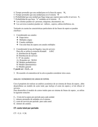4. Tiempo promedio que una unidad pasa en la línea de espera Wq
5. Tiempo promedio que una unidad pasa en el sistema W
6. Probabilidad que una unidad que llega tenga que esperar para recibir el servicio Pw
7. Probabilidad de que haya “n” unidades en el sistema Pn
 Los clientes pueden ser: personas, máquinas, documentos; etc.
 Los servicios (canales) pueden ser : talleres , cajeros, cabina telefónica; etc.

Teniendo en cuenta las características particulares de las líneas de espera se pueden
clasificar :

1. Considerando sus canales:
    Etapa única
    Múltiples etapas
    Canales múltiples
    Una sola línea de espera con canales múltiples

2. Considerando la tasa de llegada y tasa de servicio:
   Para ello se utiliza la notación Kendall: A/B/C
   A: distribución de llegada
   B: Distribución de servicio
   C: N° de canales
   A y B pueden ser: M,D,G
   M: Modelo probabilístico
   D: Modelo determinístico
   G: Modelo general
C puede ser : 1,2,3,…,k

3. De acuerdo a la naturaleza de la cola se pueden considerar otros casos.


ANALISIS ECONOMICO DE LINEAS DE ESPERA

Con el propósito de realizar un análisis económico de un sistema de líneas de espera , debe
desarrollarse un modelo de costo total, que incluye el costo de espera y el de ofrecer el
servicio.
Para desarrollar el modelo de costos totales para un sistema de líneas de espera , se utiliza
la siguiente notación:

Cw : Costo de la espera por periodo para cada unidad.
L : número promedio de unidades en el sistema .
Cs: costo de servicio por periodo para cada canal.
K : número de canales.

CT: costo total por periodo

CT = CwL + CsK
 