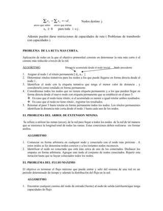 ∑x   ij   − ∑ x ij = −d j           Nodos destino j
          arcos que salen     arcos que entran
                  xij ≥ 0        para toda i o j .

    Además pueden darse restricciones de capacidades de ruta ( Problemas de transbordo
    con capacidades )


PROBLEMA DE LA RUTA MAS CORTA.

Aplicación de redes en la que el objetivo primordial consiste en determinar la ruta más corta ó el
camino más reducido a través de la red.

ALGORITMO.                              Distancia acumulada desde el nodo inicial   Nodo precedente

1. Asignar al nodo 1 el rótulo permanente [ da, ni-1 ]
2. Determinar rótulos tentativos para los nodos a los que puede llegarse en forma directa desde el
   nodo 1 .
3. Identificar el nodo con la etiqueta tentativa que tenga el menor valor de distancia , y
   considerarlo como rotulado en forma permanente.
4. Considérense todos los nodos que no tienen etiqueta permanente y a los que pueden llegar en
   forma directa desde el nuevo nodo con etiqueta permanente que se estableció en el paso 3.
    En caso que el nodo tiene rótulo, si el acumulado es menor o igual rotular ambos resultados.
    En caso que el nodo no tiene rótulo , registrar los resultados.
5. Retornar al paso 3 hasta rotular en forma permanente todos los nodos. Los rótulos permanentes
   identifican la distancia más corta desde el nodo 1 hasta cada uno de los nodos.

EL PROBLEMA DEL ARBOL DE EXTENSION MINIMA

 Se refiere a utilizar las ramas (arcos), de la red para llegar a todos los nodos de la red de tal manera
que se minimice la longitud total de todas las ramas. Estas conexiones deben realizarse sin formar
anillos.

    ALGORITMO

1. Comenzar en forma arbitraria en cualquier nodo y conectarlo con el nodo más próximo . A
   estos nodos se les denomina nodos conexos y a los restantes nodos inconexos.
2. Identificar el nodo no conectado que está más cerca de uno de los conectados. Deshacer los
   empates en forma arbitraria. Agregar este nodo al conjunto de nodos conectados. Repetir esta
   iteración hasta que se hayan conectados todos los nodos.

EL PROBLEMA DEL FLUJO MAXIMO

El objetivo es terminar el flujo máximo que puede entrar y salir del sistema de una red en un
periodo determinado de tiempo y además la distribución del flujo en la red.

    ALGORITMO

1. Encontrar cualquier camino del nodo de entrada (fuente) al nodo de salida (antifuente)que tenga
   capacidades de flujo.
 