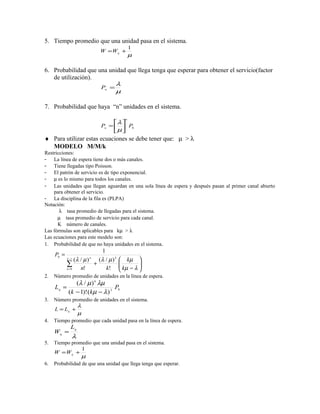 5. Tiempo promedio que una unidad pasa en el sistema.
                                                1
                               W =Wq +
                                                µ

6. Probabilidad que una unidad que llega tenga que esperar para obtener el servicio(factor
   de utilización).
                                      λ
                               Pw =
                                      µ

7. Probabilidad que haya “n” unidades en el sistema.
                                            n
                                    λ 
                               Pn =   P0
                                    µ 
♦ Para utilizar estas ecuaciones se debe tener que: µ > λ
  MODELO M/M/k
Restricciones:
- La línea de espera tiene dos o más canales.
- Tiene llegadas tipo Poisson.
- El patrón de servicio es de tipo exponencial.
- µ es lo mismo para todos los canales.
- Las unidades que llegan aguardan en una sola línea de espera y después pasan al primer canal abierto
    para obtener el servicio.
- La disciplina de la fila es (PLPA)
Notación:
       λ tasa promedio de llegadas para el sistema.
      µ tasa promedio de servicio para cada canal.
      K número de canales.
Las fórmulas son aplicables para kµ > λ
Las ecuaciones para este modelo son:
1. Probabilidad de que no haya unidades en el sistema.
                             1
     P0 =
            k −1
                 (λ / µ )  n
                            (λ / µ ) k    kµ 
            ∑ n!          +
                               k!
                                         
                                          kµ − λ 
                                                  
            n =0                                 
2.   Número promedio de unidades en la línea de espera.
             (λ / µ ) k λµ
     Lq =                      P0
          (k − 1)! (kµ − λ ) 2
3.   Número promedio de unidades en el sistema.
                   λ
     L = Lq +
                   µ
4.   Tiempo promedio que cada unidad pasa en la línea de espera.
              Lq
     Wq =
              λ
5.   Tiempo promedio que una unidad pasa en el sistema.
                1
     W = Wq +
                       µ
6.   Probabilidad de que una unidad que llega tenga que esperar.
 