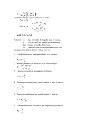 k
            1  λ   kµ 
    Pw =                    P0
            k!  µ   kµ − λ 
                            
7. Probabilidad de que haya “n” unidades en el sistema
        Para n ≤ k
                                  (λ / µ) n
                             Pn =               P0
                                      n!
        Para n > k
                                  (λ / µ) n
                             Pn =               P0
                                  k! k ( n −k )

    MODELO M/G/1

Notación:  λ      tasa promedio de llegadas para el sistema.
           µ     tasa promedio de servicio para cada canal.
           1/µ tiempo promedio de servicio.
            σ     desviación estándar del tiempo de servicio.
Las ecuaciones que se utilizan en este caso son :

1. Probabilidad de que no haya unidades en el sistema.

                 λ
    P0 =1 −
                 µ
2. Número promedio de unidades en la línea de espera.
        λ 2 σ 2 + (λ / µ ) 2
   Lq =
            2(1 − λ / µ )
3. Número promedio de unidades en el sistema.

                 λ
    L = Lq +
                 µ

4. Tiempo promedio que una unidad pasa en la línea de espera.

            Lq
    Wq =
            λ

5. Tiempo promedio que una unidad pasa en el sistema.

                     1
    W =Wq +
                     µ

6. Probabilidad de que una unidad que llega tenga que esperar.

            λ
    Pw =
            µ
 