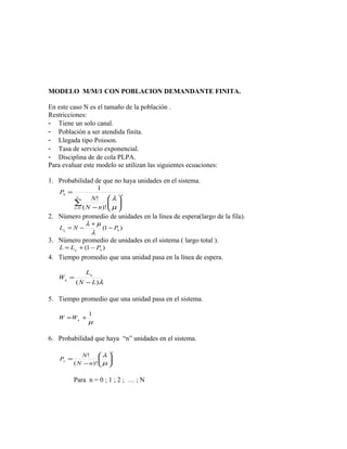 MODELO M/M/1 CON POBLACION DEMANDANTE FINITA.

En este caso N es el tamaño de la población .
Restricciones:
- Tiene un solo canal.
- Población a ser atendida finita.
- Llegada tipo Poisson.
- Tasa de servicio exponencial.
- Disciplina de de cola PLPA.
Para evaluar este modelo se utilizan las siguientes ecuaciones:

1. Probabilidad de que no haya unidades en el sistema.
                    1
    P0 =                       n
           N
                N!  λ 
           ∑ ( N − n)!  µ 
                        
           n =0         
2. Número promedio de unidades en la línea de espera(largo de la fila).
            λ+µ
   Lq = N −     (1 − P0 )
             λ
3. Número promedio de unidades en el sistema ( largo total ).
    L = L q + (1 − P0 )
4. Tiempo promedio que una unidad pasa en la línea de espera.

               Lq
   Wq =
           ( N − L )λ

5. Tiempo promedio que una unidad pasa en el sistema.

                1
   W =Wq +
                µ

6. Probabilidad que haya “n” unidades en el sistema.
                          n
            N!     λ
    Pn =            
         ( N − n)!  µ 
                    

           Para n = 0 ; 1 ; 2 ; … ; N
 