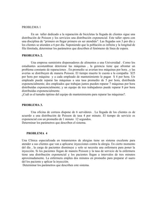 PROBLEMA 1

         En un taller dedicado a la reparación de bicicletas la llegada de clientes sigue una
distribución de Poisson y los servicios una distribución exponencial. Este taller opera con
una disciplina de “primero en llegar primero en ser atendido”. Las llegadas son 3 por día y
los clientes se atienden a 6 por día. Suponiendo que la población es infinita y la longitud de
fila ilimitada, determinar los parámetros que describen el fenómeno de línea de espera.

PROBLEMA 2.

        Una empresa suministra dispensadores de alimentos a una Universidad . Como los
estudiantes acostumbran deteriorar las máquinas , la gerencia tiene que afrontar un
problema constante de reparaciones . En promedio se averían tres máquinas por hora , y las
averías se distribuyen de manera Poisson. El tiempo muerto le cuesta a la compañía $25
por hora por máquina y a cada empleado de mantenimiento le pagan $ 4 por hora. Un
empleado puede reparar las máquinas a una tasa promedio de 5 por hora, distribuida
exponencialmente; dos empleados que trabajan juntos pueden reparar 7 máquinas por hora
distribuidas exponencialmente; y un equipo de tres trabajadores puede reparar 8 por hora
distribuidas exponencialmente.
¿Cuál es el tamaño óptimo del equipo de mantenimiento para reparar las máquinas?.


PROBLEMA 3.

       Una oficina de correos dispone de 6 servidores . La llegada de los clientes es de
acuerdo a una distribución de Poisson de tasa 4 por minuto. El tiempo de servicio es
exponencial con un promedio de 1 minuto 12 segundos.
Determinar los parámetros que describen el sistema.


   PROBLEMA 4

Una Clínica especializada en tratamientos de alergias tiene un sistema excelente para
atender a sus clientes que van a aplicarse inyecciones contra la alergia. En cierto momento
del día , la carga de pacientes disminuye y solo se necesita una enfermera para poner la
inyección. Si los pacientes llegan de manera Poisson y la tasa de servicio de la enfermera
tiene una distribución exponencial y los pacientes llegan a intervalos de tres minutos
aproximadamente. La enfermera emplea dos minutos en promedio para preparar el suero
del los paciente y aplicar la inyección.
 Determinar los parámetros que describen este sistema.
 