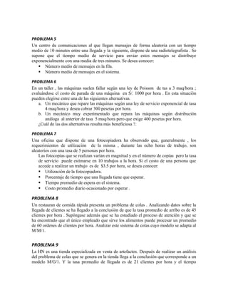 PROBLEMA 5
Un centro de comunicaciones al que llegan mensajes de forma aleatoria con un tiempo
medio de 10 minutos entre una llegada y la siguiente, dispone de una radiotelegrafista . Se
supone que el tiempo medio de servicio para enviar estos mensajes se distribuye
exponencialmente con una media de tres minutos. Se desea conocer:
    Número medio de mensajes en la fila.
    Número medio de mensajes en el sistema.

PROBLEMA 6
En un taller , las máquinas suelen fallar según una ley de Poisson de tas a 3 maq/hora ;
evaluándose el costo de parada de una máquina en S/. 1000 por hora . En esta situación
pueden elegirse entre una de las siguientes alternativas.
   a. Un mecánico que repare las máquinas según una ley de servicio exponencial de tasa
       4 maq/hora y desea cobrar 300 pesetas por hora.
   b. Un mecánico muy experimentado que repara las máquinas según distribución
       análoga al anterior de tasa 5 maq/hora pero que exige 400 pesetas por hora.
   ¿Cuál de las dos alternativas resulta más beneficiosa ?.

PROBLEMA 7
Una oficina que dispone de una fotocopiadora ha observado que, generalmente , los
requerimientos de utilización de la misma , durante las ocho horas de trabajo, son
aleatorios con una tasa de 5 personas por hora.
    Las fotocopias que se realizan varían en magnitud y en el número de copias pero la tasa
    de servicio puede estimarse en 10 trabajos a la hora. Si el costo de una persona que
    accede a realizar un trabajo es de $3.5 por hora, se desea conocer:
     Utilización de la fotocopiadora.
     Porcentaje de tiempo que una llegada tiene que esperar.
     Tiempo promedio de espera en el sistema.
     Costo promedio diario ocasionado por esperar .

PROBLEMA 8
Un restauran de comida rápida presenta un problema de colas . Analizando datos sobre la
llegada de clientes se ha llegado a la conclusión de que la tasa promedio de arribo es de 45
clientes por hora . Supóngase además que se ha estudiado el proceso de atención y que se
ha encontrado que el único empleado que sirve los alimentos puede procesar un promedio
de 60 ordenes de clientes por hora. Analizar este sistema de colas cuyo modelo se adapta al
M/M/1.


PROBLEMA 9
La HN es una tienda especializada en venta de artefactos. Después de realizar un análisis
del problema de colas que se genera en la tienda llega a la conclusión que corresponde a un
modelo M/G/1. Y la tasa promedio de llegada es de 21 clientes por hora y el tiempo
 