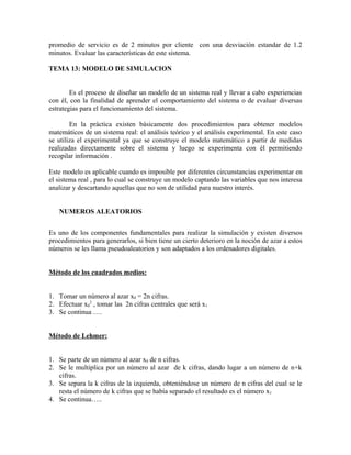 promedio de servicio es de 2 minutos por cliente con una desviación estandar de 1.2
minutos. Evaluar las características de este sistema.

TEMA 13: MODELO DE SIMULACION


        Es el proceso de diseñar un modelo de un sistema real y llevar a cabo experiencias
con él, con la finalidad de aprender el comportamiento del sistema o de evaluar diversas
estrategias para el funcionamiento del sistema.

        En la práctica existen básicamente dos procedimientos para obtener modelos
matemáticos de un sistema real: el análisis teórico y el análisis experimental. En este caso
se utiliza el experimental ya que se construye el modelo matemático a partir de medidas
realizadas directamente sobre el sistema y luego se experimenta con él permitiendo
recopilar información .

Este modelo es aplicable cuando es imposible por diferentes circunstancias experimentar en
el sistema real , para lo cual se construye un modelo captando las variables que nos interesa
analizar y descartando aquellas que no son de utilidad para nuestro interés.


   NUMEROS ALEATORIOS


Es uno de los componentes fundamentales para realizar la simulación y existen diversos
procedimientos para generarlos, si bien tiene un cierto deterioro en la noción de azar a estos
números se les llama pseudoaleatorios y son adaptados a los ordenadores digitales.


Método de los cuadrados medios:


1. Tomar un número al azar x0 = 2n cifras.
2. Efectuar x02 , tomar las 2n cifras centrales que será x1
3. Se continua ….


Método de Lehmer:


1. Se parte de un número al azar x0 de n cifras.
2. Se le multiplica por un número al azar de k cifras, dando lugar a un número de n+k
   cifras.
3. Se separa la k cifras de la izquierda, obteniéndose un número de n cifras del cual se le
   resta el número de k cifras que se había separado el resultado es el número x1
4. Se continua…..
 