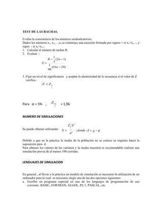 TEST DE LAS RACHAS.

Evalúa la consistencia de los números seudoaleatorios.
Dados los números x1, x2,…,xn se construye una sucesión formada por signos + si xy<xy+1 , y
signo - si xy>xy+1.
1. Calcular el número de rachas R.
2. Evaluar :
                        1
                    R − ( 2n − 1)
               Z=       3
                    1
                       (16n − 29)
                    90

3. Fijar un nivel de significancia y aceptar la aleatoriedad de la secuencia si el valor de Z
   verifica :
                Z < Zα
                       2




                       Zα
Para α = 5% ,              2
                               = 1,96


NUMERO DE SIMULACIONES

                                    Z α2 S 2
                                                                −
Se puede obtener utilizando: N =                ; donde : d =   x−µ
                                        2

                                      d     2




Debido a que en la práctica la media de la población no se conoce se requiere hacer la
suposición para d.
Para obtener los valores de las varianza y la media muestral es recomendable realizar una
simulación previa de al menos 100 corridas.


LENGUAJES DE SIMULACION


En general , al llevar a la práctica un modelo de simulación es necesario la utilización de un
ordenador para lo cual es necesario elegir una de las dos opciones siguientes:
a. Escribir un programa especial en uno de los lenguajes de programación de uso
   corriente: BASIC, FORTRAN, ALGOL, PL/1, PASCAL, etc.
 