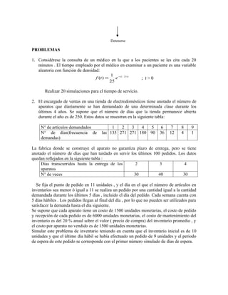 Detenerse

PROBLEMAS

1. Considérese la consulta de un médico en la que a los pacientes se les cita cada 20
   minutos . El tiempo empleado por el médico en examinar a un paciente es una variable
   aleatoria con función de densidad:
                                                1 −(1 / 25 ) t
                                     f (t ) =      e             ; t>0
                                                25

       Realizar 20 simulaciones para el tiempo de servicio.

2. El encargado de ventas en una tienda de electrodomésticos tiene anotado el número de
   aparatos que diariamente se han demandado de una determinada clase durante los
   últimos 4 años. Se supone que el número de días que la tienda permanece abierta
   durante el año es de 250. Estos datos se muestran en la siguiente tabla:

     N° de artículos demandados              1   2   3   4   5            6     7     8     9
     N° de días(frecuencia de           las 135 271 271 180 90           36    12     4     1
     demandas)

La fabrica donde se construye el aparato no garantiza plazo de entrega, pero se tiene
anotado el número de días que han tardado en servir los últimos 100 pedidos. Los datos
quedan reflejados en la siguiente tabla :
     Días transcurridos hasta la entrega de los        2           3            4
     aparatos
     N° de veces                                      30          40           30

   Se fija el punto de pedido en 11 unidades , y el día en el que el número de artículos en
inventarios sea menor ó igual a 11 se realiza un pedido por una cantidad igual a la cantidad
demandada durante los últimos 5 días , incluido el día del pedido. Cada semana cuenta con
5 días hábiles . Los pedidos llegan al final del día , por lo que no pueden ser utilizados para
satisfacer la demanda hasta el día siguiente.
Se supone que cada aparato tiene un costo de 1500 unidades monetarias, el costo de pedido
y recepción de cada pedido es de 6000 unidades monetarias, el costo de mantenimiento del
inventario es del 20 % anual sobre el valor ( precio de compra) del inventario promedio , y
el costo por aparato no vendido es de 1500 unidades monetarias.
Simular este problema de inventario teniendo en cuenta que el inventario inicial es de 10
unidades y que el último día hábil se había efectuado un pedido de 9 unidades y el periodo
de espera de este pedido se corresponde con el primer número simulado de días de espera.
 
