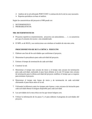  Análisis de la red utilizando PERT/COST ó contracción de la red en caso necesario.
    Reportes periódicos en base al análisis.

Según las características del proyecto el MR puede ser:

1. DETERMINISTICO
2. PROBABILISTICOS.


MR: DETERMINISTICOS

 Proyectos repetitivos (mantenimiento, proyectos con antecedentes, … ) ; se caracteriza
  por que el consumo de recurso esta estandarizado.

 El MPL es de MAX y sus restricciones son similares al modelo de ruta más corta.


   PROCEDIMIENTO DE RUTA CRÍTICA PERT/CPM

1. Elaborar una lista de las actividades que conforman el proyecto.

2. Determinar la precedencia para cada actividad del proyecto.

3. Estimar el tiempo de terminación de cada actividad.

4. Construir la red.

5. Determinar el tiempo más cercano de inicio y el tiempo más cercano de terminación
   para cada actividad, realizando el paso hacia delante en la red. El tiempo más cercano
   de terminación para la última actividad del proyecto establece el tiempo que se requiere
   para terminar el proyecto.

6. Determinar el tiempo más lejano de inicio y de terminación de cada actividad
   efectuando el paso hacia atrás en la red.

7. Utilizando la diferencia entre los tiempos más lejanos y más cercanos de iniciación para
   cada actividad obtener la holgura disponible para cada actividad.

8. Las actividades de la ruta crítica son las que tienen holgura cero.

9. Utilizar la información de los pasos 5 y 6 para elaborar el programa de actividades del
   proyecto.
 