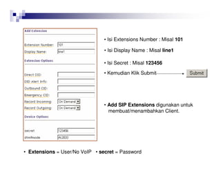 • Isi Extensions Number : Misal 101
• Isi Display Name : Misal line1
• Isi Secret : Misal 123456
• Extensions = User/No VoIP • secret = Password
• Kemudian Klik Submit
• Add SIP Extensions digunakan untuk
membuat/menambahkan Client.
 