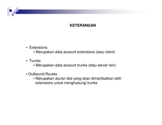KETERANGAN
• Extensions
• Merupakan data account extensions (atau client)
• Trunks
• Merupakan data account trunks (atau server lain)
• Outbound Routes
• Merupakan aturan dial yang akan dimanfaatkan oleh
extensions untuk menghubungi trunks
 