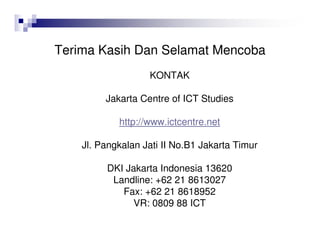 Terima Kasih Dan Selamat Mencoba
KONTAK
Jakarta Centre of ICT Studies
http://www.ictcentre.net
Jl. Pangkalan Jati II No.B1 Jakarta Timur
DKI Jakarta Indonesia 13620
Landline: +62 21 8613027
Fax: +62 21 8618952
VR: 0809 88 ICT
 
