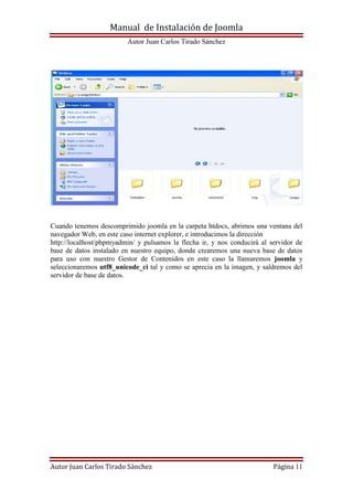 Manual de Instalación de Joomla
Autor Juan Carlos Tirado Sánchez
Autor Juan Carlos Tirado Sánchez Página 11
Cuando tenemos descomprimido joomla en la carpeta htdocs, abrimos una ventana del
navegador Web, en este caso internet explorer, e introducimos la dirección
http://localhost/phpmyadmin/ y pulsamos la flecha ir, y nos conducirá al servidor de
base de datos instalado en nuestro equipo, donde crearemos una nueva base de datos
para uso con nuestro Gestor de Contenidos en este caso la llamaremos joomla y
seleccionaremos utf8_unicode_ci tal y como se aprecia en la imagen, y saldremos del
servidor de base de datos.
 