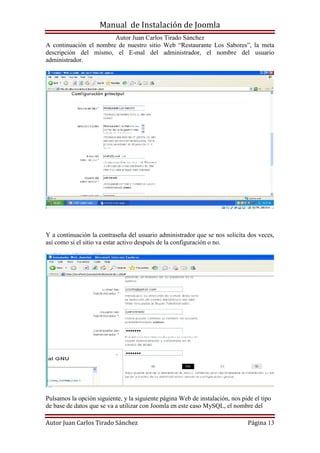 Manual de Instalación de Joomla
Autor Juan Carlos Tirado Sánchez
Autor Juan Carlos Tirado Sánchez Página 13
A continuación el nombre de nuestro sitio Web “Restaurante Los Sabores”, la meta
descripción del mismo, el E-mal del administrador, el nombre del usuario
administrador.
Y a continuación la contraseña del usuario administrador que se nos solicita dos veces,
así como si el sitio va estar activo después de la configuración o no.
Pulsamos la opción siguiente, y la siguiente página Web de instalación, nos pide el tipo
de base de datos que se va a utilizar con Joomla en este caso MySQL, el nombre del
 