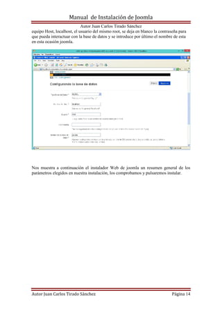 Manual de Instalación de Joomla
Autor Juan Carlos Tirado Sánchez
Autor Juan Carlos Tirado Sánchez Página 14
equipo Host, localhost, el usuario del mismo root, se deja en blanco la contraseña para
que pueda interactuar con la base de datos y se introduce por último el nombre de esta
en esta ocasión joomla.
Nos muestra a continuación el instalador Web de joomla un resumen general de los
parámetros elegidos en nuestra instalación, los comprobamos y pulsaremos instalar.
 