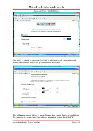 Manual de Instalación de Joomla
Autor Juan Carlos Tirado Sánchez
Autor Juan Carlos Tirado Sánchez Página 15
Nos indica el idioma, la configuración Email, la opción de incluir contraseñas en el
mismo, el nombre de nuestro site, y los meta datos del mismo.
Nos inidica que nuestro sitio no va a estar fuera de línea cuando finalice la instalación y
los datos introducidos en la configuración del servidor de base de datos MySQL.
 