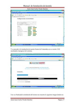 Manual de Instalación de Joomla
Autor Juan Carlos Tirado Sánchez
Autor Juan Carlos Tirado Sánchez Página 17
Y se procede a la instalación de nuestro Gestor de Contenidos en su versión 3.0.0
mostrando el progreso de la misma.
Una vez finalizada la instalación del mismo nos muestra la siguiente imagen donde nos
 