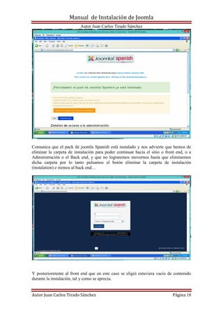Manual de Instalación de Joomla
Autor Juan Carlos Tirado Sánchez
Autor Juan Carlos Tirado Sánchez Página 18
Comunica que el pack de joomla Spanish está instalado y nos advierte que hemos de
eliminar la carpeta de instalación para poder continuar hacia el sitio o front end, o a
Administración o el Back end, y que no lograremos movernos hasta que eliminemos
dicha carpeta por lo tanto pulsamos el botón eliminar la carpeta de instalación
(instalation) e iremos al back end…
Y posteriormente al front end que en este caso se eligió estuviera vacío de contenido
durante la instalación, tal y como se aprecia.
 