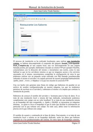 Manual de Instalación de Joomla
Autor Juan Carlos Tirado Sánchez
Autor Juan Carlos Tirado Sánchez Página 19
El proceso de instalación se ha realizado localmente, para realizar una instalación
remota, se hubiera descomprimido el contenido del paquete Joomla_3.0.0-Spanish-
Pack_Completo.zip en una carpeta local, una vez descomprimido en una carpeta
llamada joomla, por ejemplo, hubiéramos iniciado un cliente FTP por ejemplo FileZilla,
conectaríamos con la dirección del mismo e iniciaríamos una sesión, como lo más
habitual es que en los servidores remotos es que no tengamos acceso a los servicios
ejecutados en el mismo, necesitaremos comprobar la configuración de estos lo que
podremos realizar con un pequeño script realizado con Php llamado joomlatest.php
subiendo el mismo al servidor a la carpeta personal de nuestra propiedad habitualmente
/public_html/ , /www/, o /httpdocs/ o la que nos muestre la conexión FTP.
Una vez hecho esto generara unas líneas de código que habremos de guardar en un
archivo de nombre configuration.php en nuestra máquina, (ya que no tendremos
permisos de escritura en el servidor) y subiremos el mismo a la carpeta que contiene la
instalación de joomla.
Habremos de conocer el nombre del servidor o hostname para tu base de datos. Si se
trata de una instalación local o remota del tipo dedicado, normalmente podremos
cumplimentar este campo con un valor localhost. Si se trata de una instalación remota
en un hospedaje del tipo compartido, o, Apahe y MySQL se encuentran en máquinas
distintas, es quien te sirva el hospedaje el que te tiene que facilitar la información en
particular con la que rellenar este campo. En todo caso, debes tener la información
precisa con la que rellenar este campo.
El nombre de usuario y contraseña de tu base de datos. Nuevamente, si se trata de una
instalación local o remota en un hospedaje dedicado, serán los datos que hubieras
asignado tú o los predeterminados del sistema. En otros tipos de hospedajes remotos,
 