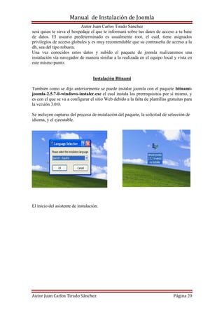 Manual de Instalación de Joomla
Autor Juan Carlos Tirado Sánchez
Autor Juan Carlos Tirado Sánchez Página 20
será quien te sirva el hospedaje el que te informará sobre tus datos de acceso a tu base
de datos. El usuario predeterminado es usualmente root, el cual, tiene asignados
privilegios de acceso globales y es muy recomendable que su contraseña de acceso a la
db, sea del tipo robusta.
Una vez conocidos estos datos y subido el paquete de joomla realizaremos una
instalación vía navegador de manera similar a la realizada en el equipo local y vista en
este mismo punto.
Instalación Bitnami
También como se dijo anteriormente se puede instalar joomla con el paquete bitnami-
joomla-2.5.7-0-windows-instaler.exe el cual instala los prerrequisitos por sí mismo, y
es con el que se va a configurar el sitio Web debido a la falta de plantillas gratuitas para
la versión 3.0.0.
Se incluyen capturas del proceso de instalación del paquete, la solicitud de selección de
idioma, y el ejecutable.
El inicio del asistente de instalación.
 