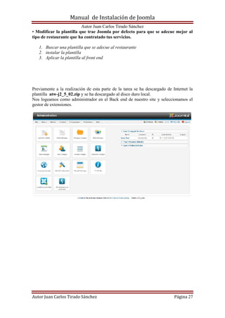 Manual de Instalación de Joomla
Autor Juan Carlos Tirado Sánchez
Autor Juan Carlos Tirado Sánchez Página 27
• Modificar la plantilla que trae Joomla por defecto para que se adecue mejor al
tipo de restaurante que ha contratado tus servicios.
1. Buscar una plantilla que se adecue al restaurante
2. instalar la plantilla
3. Aplicar la plantilla al front end
Previamente a la realización de esta parte de la tarea se ha descargado de Internet la
plantilla atw-j2_5_02.zip y se ha descargado al disco duro local.
Nos logeamos como administrador en el Back end de nuestro site y seleccionamos el
gestor de extensiones.
 
