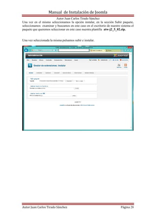 Manual de Instalación de Joomla
Autor Juan Carlos Tirado Sánchez
Autor Juan Carlos Tirado Sánchez Página 28
Una vez en el mismo seleccionamos la opción instalar, en la sección Subir paquete,
seleccionamos examinar y buscamos en este caso en el escritorio de nuestro sistema el
paquete que queremos seleccionar en este caso nuestra plantilla atw-j2_5_02.zip.
Una vez seleccionada la misma pulsamos subir e instalar.
 