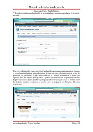 Manual de Instalación de Joomla
Autor Juan Carlos Tirado Sánchez
Autor Juan Carlos Tirado Sánchez Página 29
Y Joomla nos indica que la plantilla se ha instalado correctamente mediante el siguiente
mensaje.
Una vez realizados los pasos anteriores la plantilla ya se encuentra instalada en Joomla,
y a continuación hay que aplicar la misma al front end, para ello nos iremos al gestor de
plantillas, se configurara la previsualización de la misma, pulsando en el icono que
aparece antes del nombre de la plantilla , aparece una ventana con la opción de habilitar
la previsualización de las plantillas para poder observar el lugar donde se podrán situar
los distintos menús y contenidos en nuestro site, y se asignaran los elementos del menú
a la misma.
 