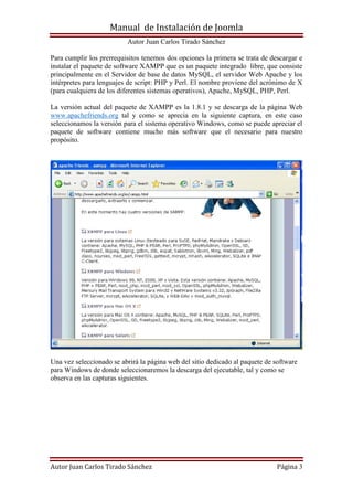 Manual de Instalación de Joomla
Autor Juan Carlos Tirado Sánchez
Autor Juan Carlos Tirado Sánchez Página 3
Para cumplir los prerrequisitos tenemos dos opciones la primera se trata de descargar e
instalar el paquete de software XAMPP que es un paquete integrado libre, que consiste
principalmente en el Servidor de base de datos MySQL, el servidor Web Apache y los
intérpretes para lenguajes de script: PHP y Perl. El nombre proviene del acrónimo de X
(para cualquiera de los diferentes sistemas operativos), Apache, MySQL, PHP, Perl.
La versión actual del paquete de XAMPP es la 1.8.1 y se descarga de la página Web
www.apachefriends.org tal y como se aprecia en la siguiente captura, en este caso
seleccionamos la versión para el sistema operativo Windows, como se puede apreciar el
paquete de software contiene mucho más software que el necesario para nuestro
propósito.
Una vez seleccionado se abrirá la página web del sitio dedicado al paquete de software
para Windows de donde seleccionaremos la descarga del ejecutable, tal y como se
observa en las capturas siguientes.
 
