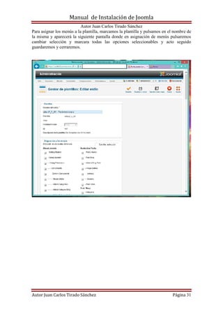 Manual de Instalación de Joomla
Autor Juan Carlos Tirado Sánchez
Autor Juan Carlos Tirado Sánchez Página 31
Para asignar los menús a la plantilla, marcamos la plantilla y pulsamos en el nombre de
la misma y aparecerá la siguiente pantalla donde en asignación de menús pulsaremos
cambiar selección y marcara todas las opciones seleccionables y acto seguido
guardaremos y cerraremos.
 